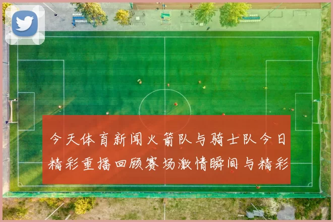 今天体育新闻火箭队与骑士队今日精彩重播回顾赛场激情瞬间与精彩表现
