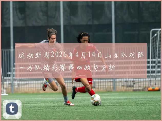 运动新闻2026年4月14日山东队对阵一方队精彩赛事回顾与分析