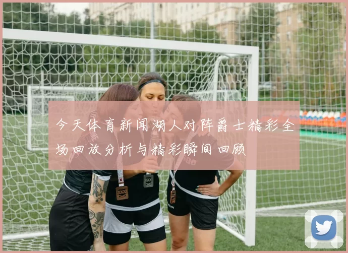今天体育新闻湖人对阵爵士精彩全场回放分析与精彩瞬间回顾